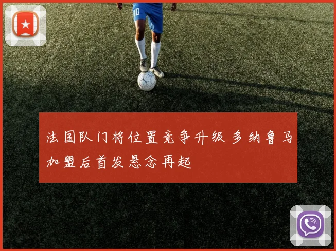 法国队门将位置竞争升级 多纳鲁马加盟后首发悬念再起