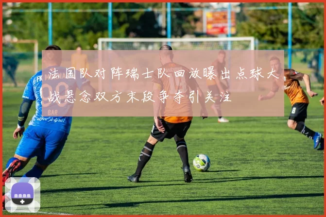 法国队对阵瑞士队回放曝出点球大战悬念双方末段争夺引关注