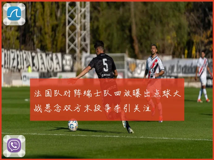 法国队对阵瑞士队回放曝出点球大战悬念双方末段争夺引关注