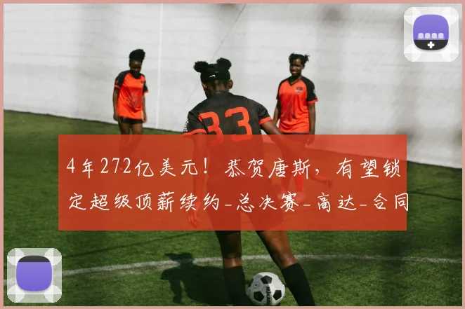 4年272亿美元！恭贺唐斯，有望锁定超级顶薪续约_总决赛_高达_合同