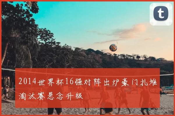 2014世界杯16强对阵出炉豪门扎堆淘汰赛悬念升级