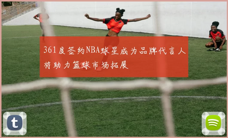 361度签约NBA球星成为品牌代言人将助力篮球市场拓展