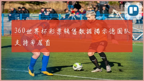360世界杯彩票销售数据揭示德国队支持率居首
