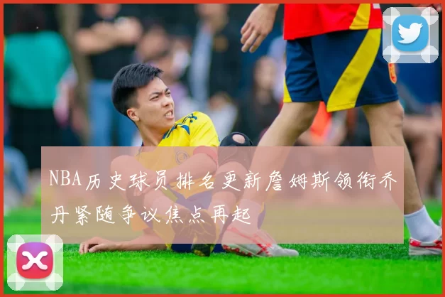 NBA历史球员排名更新詹姆斯领衔乔丹紧随争议焦点再起