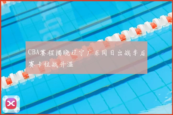 CBA赛程揭晓辽宁广东同日出战季后赛卡位战升温