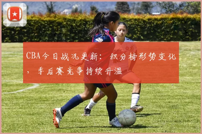 CBA今日战况更新：积分榜形势变化，季后赛竞争持续升温