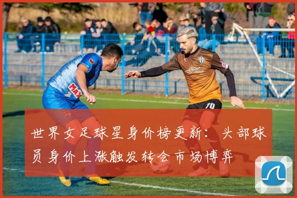 世界女足球星身价榜更新：头部球员身价上涨触发转会市场博弈
