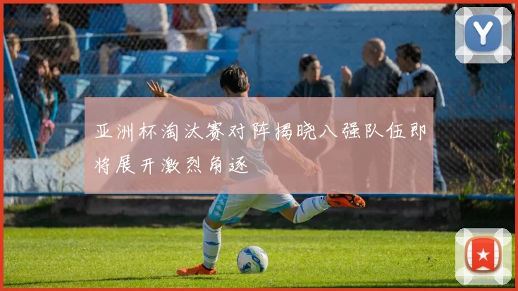 亚洲杯淘汰赛对阵揭晓八强队伍即将展开激烈角逐