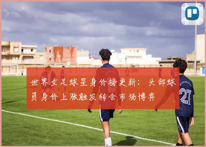 世界女足球星身价榜更新：头部球员身价上涨触发转会市场博弈