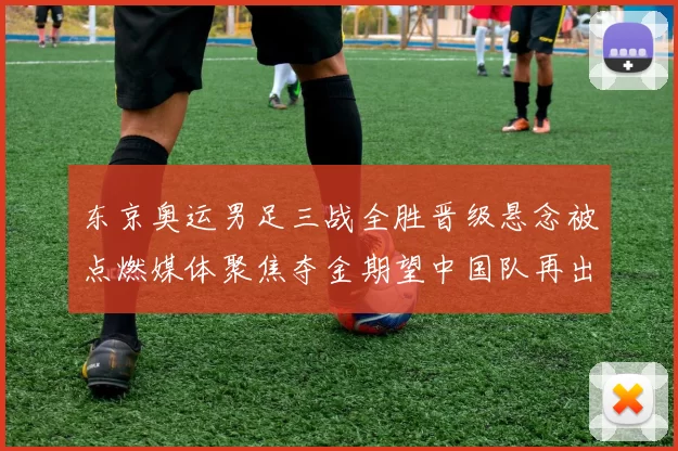 东京奥运男足三战全胜晋级悬念被点燃媒体聚焦夺金期望中国队再出征