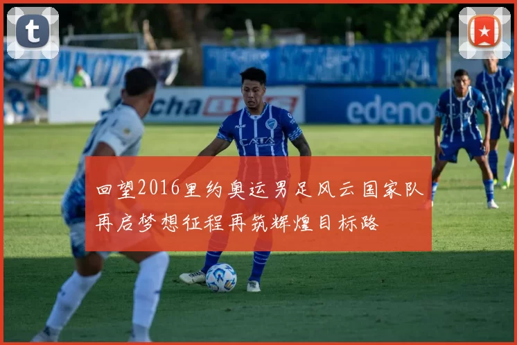 回望2016里约奥运男足风云国家队再启梦想征程再筑辉煌目标路