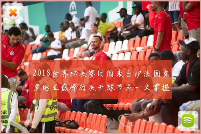2018世界杯决赛时间表出炉法国克罗地亚巅峰对决开球节点一文掌握
