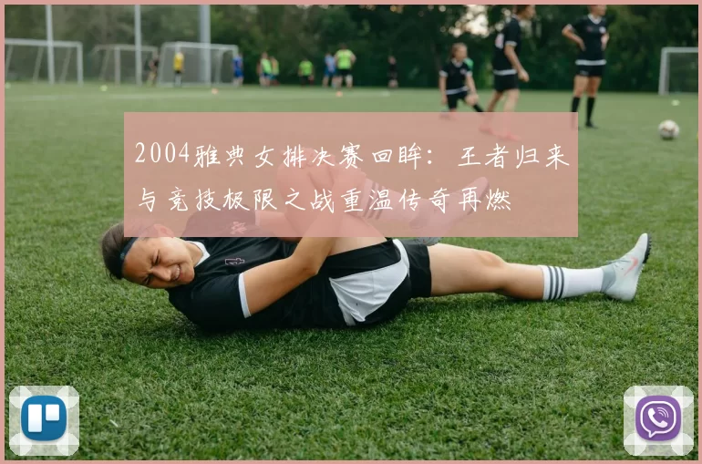 2004雅典女排决赛回眸:王者归来与竞技极限之战重温传奇再燃