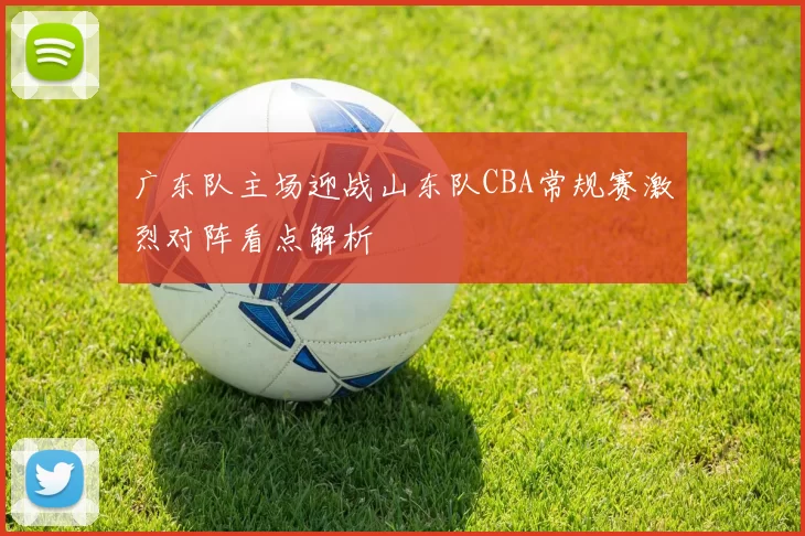广东队主场迎战山东队CBA常规赛激烈对阵看点解析