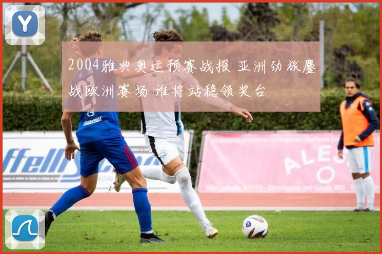 2004雅典奥运预赛战报 亚洲劲旅鏖战欧洲赛场 谁将站稳领奖台