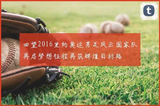 回望2016里约奥运男足风云国家队再启梦想征程再筑辉煌目标路