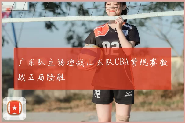 广东队主场迎战山东队CBA常规赛激战五局险胜