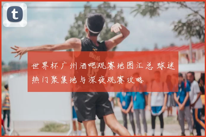 世界杯广州酒吧观赛地图汇总 球迷热门聚集地与深夜观赛攻略