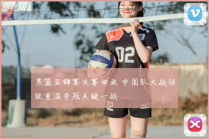 男篮亚锦赛决赛回放 中国队大战劲敌重温夺冠关键一战
