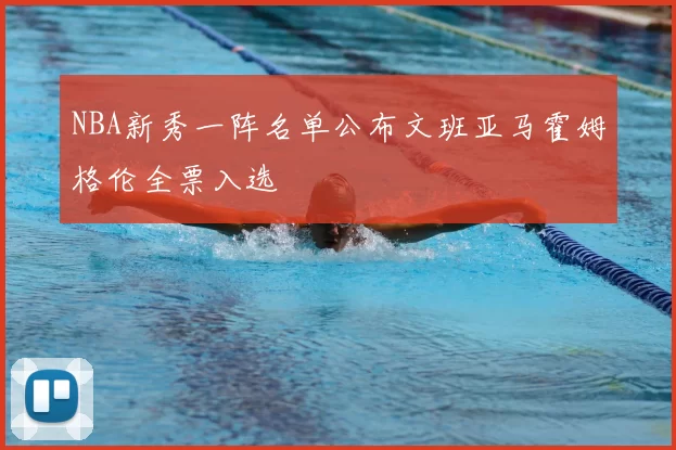 NBA新秀一阵名单公布文班亚马霍姆格伦全票入选
