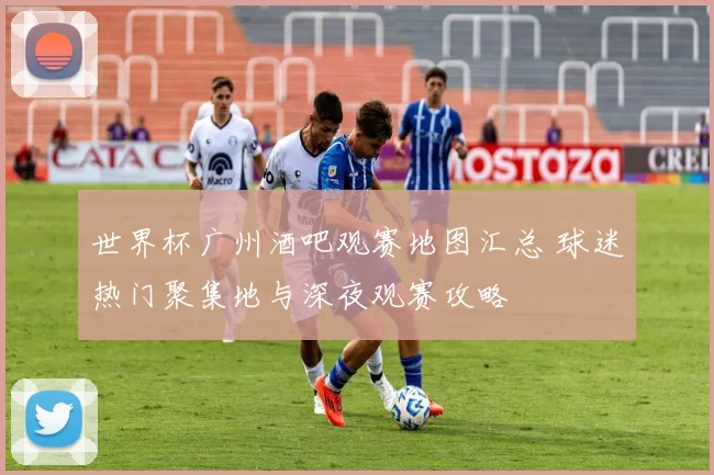 世界杯广州酒吧观赛地图汇总 球迷热门聚集地与深夜观赛攻略