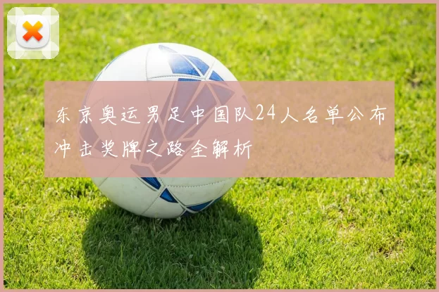 东京奥运男足中国队24人名单公布冲击奖牌之路全解析