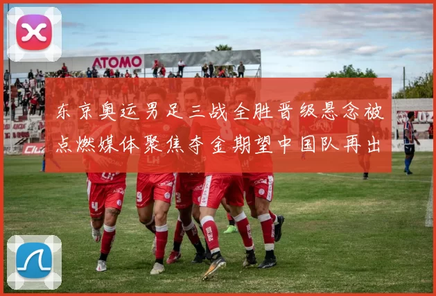东京奥运男足三战全胜晋级悬念被点燃媒体聚焦夺金期望中国队再出征