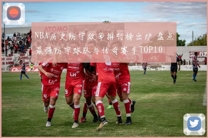 NBA历史防守效率排行榜出炉 盘点最强防守球队与传奇赛季TOP10