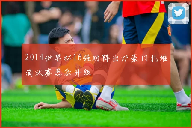 2014世界杯16强对阵出炉豪门扎堆淘汰赛悬念升级