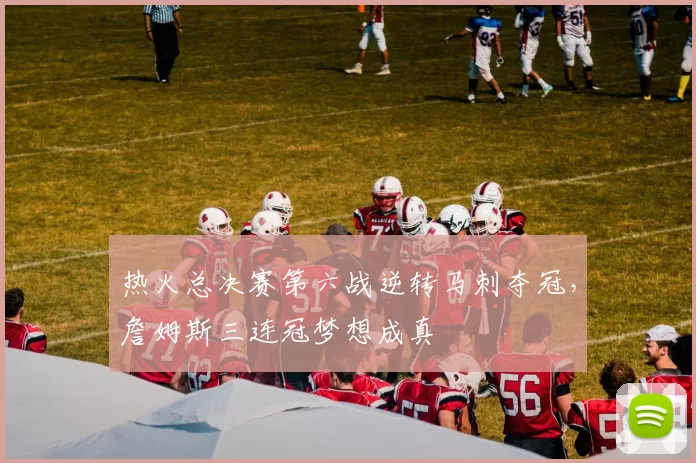 热火总决赛第六战逆转马刺夺冠，詹姆斯三连冠梦想成真