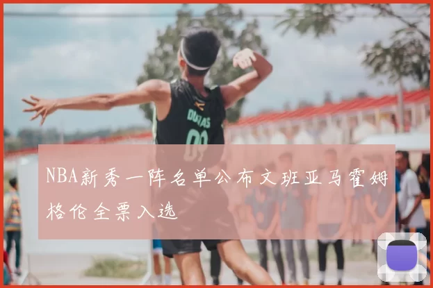 NBA新秀一阵名单公布文班亚马霍姆格伦全票入选