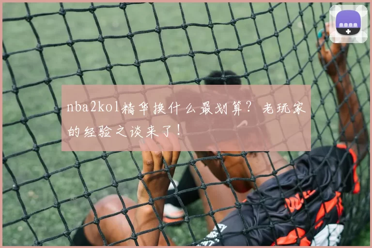 nba2kol精华换什么最划算？老玩家的经验之谈来了！