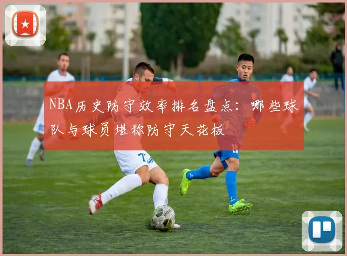 NBA历史防守效率排名盘点：哪些球队与球员堪称防守天花板