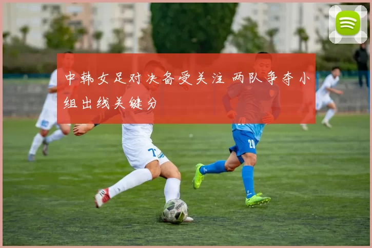 中韩女足对决备受关注 两队争夺小组出线关键分