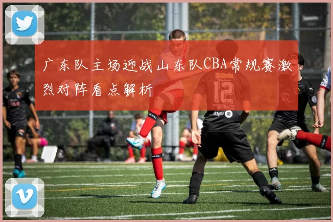 广东队主场迎战山东队CBA常规赛激烈对阵看点解析