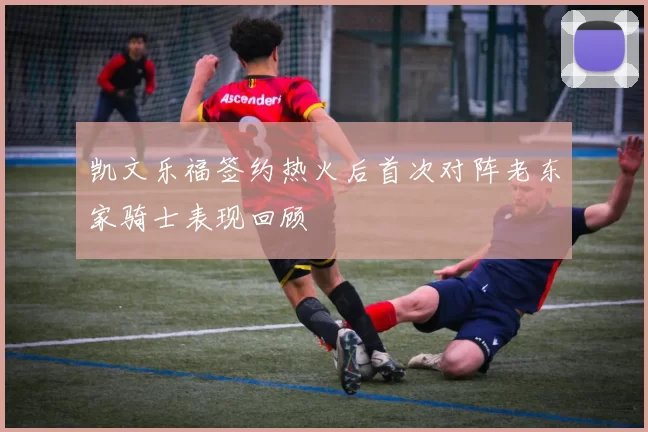 凯文乐福签约热火后首次对阵老东家骑士表现回顾