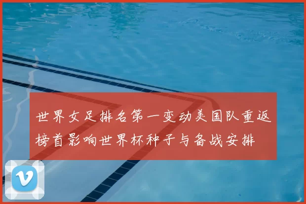 世界女足排名第一变动美国队重返榜首影响世界杯种子与备战安排
