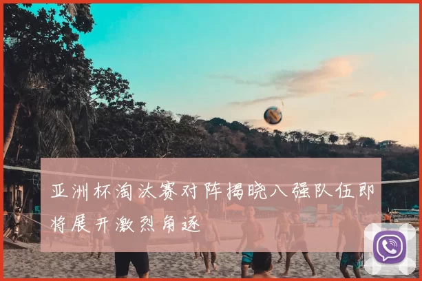 亚洲杯淘汰赛对阵揭晓八强队伍即将展开激烈角逐