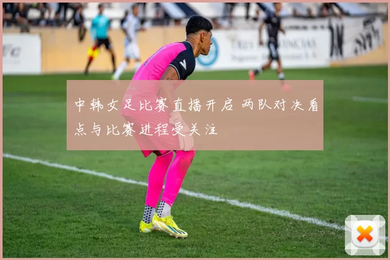 中韩女足比赛直播开启 两队对决看点与比赛进程受关注