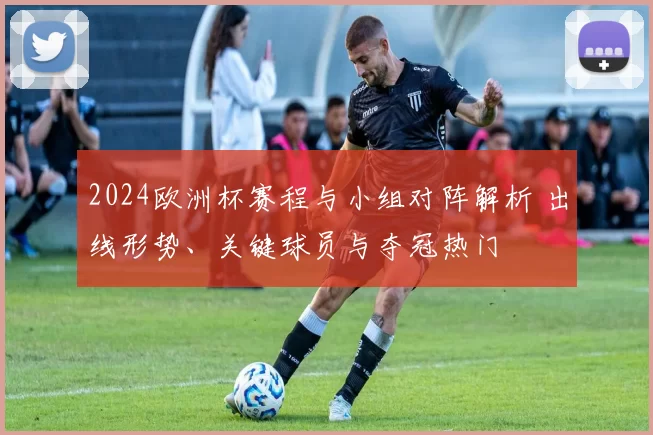 2024欧洲杯赛程与小组对阵解析 出线形势、关键球员与夺冠热门