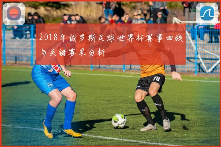 2018年俄罗斯足球世界杯赛事回顾与关键赛果分析