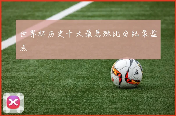 世界杯历史十大最悬殊比分纪录盘点